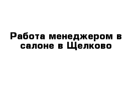 Работа менеджером в салоне в Щелково